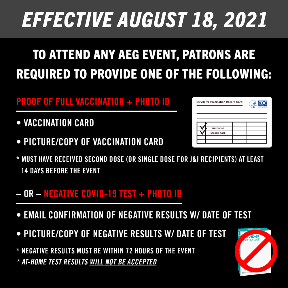 Effective August 18, 2021: To attend any AEG event, patrons are required to provide one of the following: 1. Proof of full vaccination + Photo ID – vaccination card, picture/copy of vaccination card – * must have received second dose (or single dose for J&J recipients) at least 14 days before the event; 2. Or Negative COVID-19 test + Photo ID – email confirmation of negative results w/ date of test, picture/copy of negative results w/ date of test – * negative results must be within 72 hours of the event – * at-home test results will not be accepted